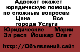 Адвокат окажет юридическую помощь по сложным вопросам  › Цена ­ 1 200 - Все города Услуги » Юридические   . Марий Эл респ.,Йошкар-Ола г.